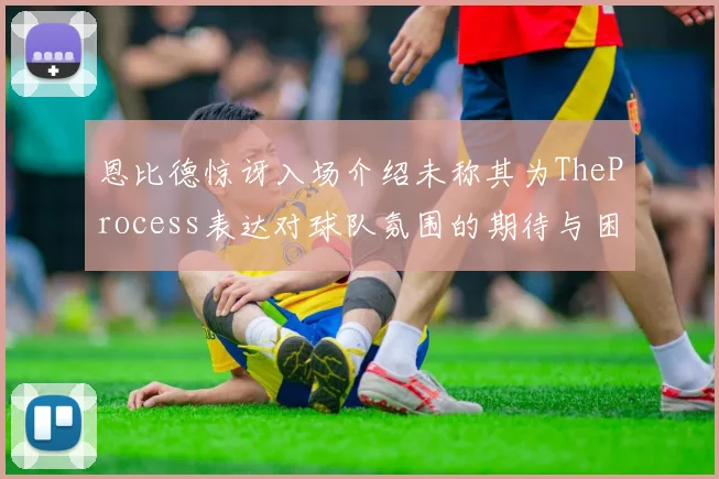 恩比德惊讶入场介绍未称其为TheProcess表达对球队氛围的期待与困惑