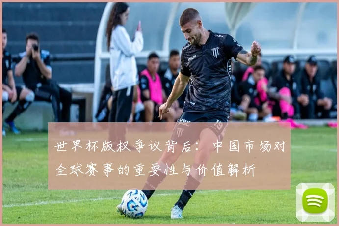 世界杯版权争议背后：中国市场对全球赛事的重要性与价值解析