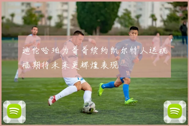 迪伦哈珀为哥哥续约凯尔特人送祝福期待未来更辉煌表现