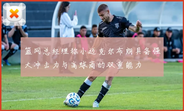 篮网总经理称小迈克尔布朗具备强大冲击力与高球商的双重能力