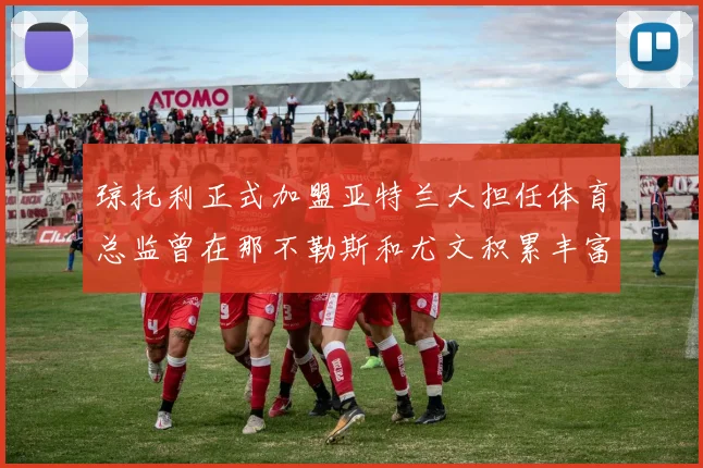 琼托利正式加盟亚特兰大担任体育总监曾在那不勒斯和尤文积累丰富经验