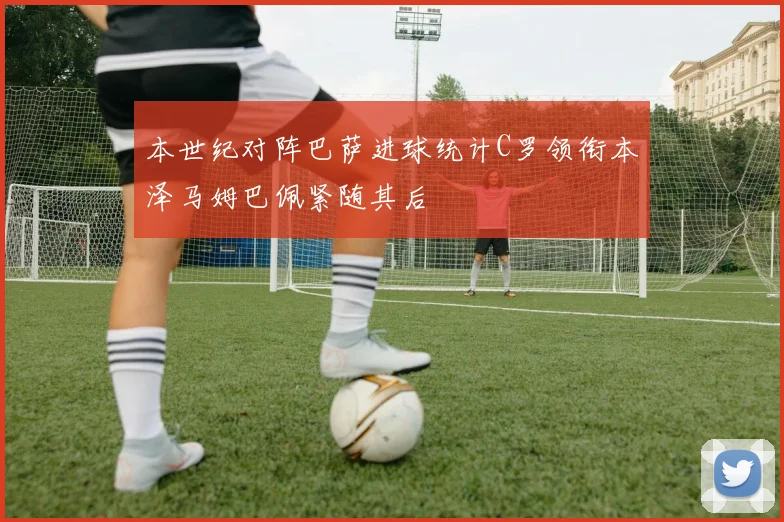 本世纪对阵巴萨进球统计C罗领衔本泽马姆巴佩紧随其后