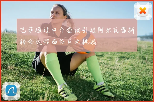 巴萨通过中介尝试引进阿尔瓦雷斯转会过程面临巨大挑战