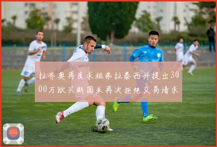拉齐奥再度求租弗拉泰西并提出3000万欧买断国米再次拒绝交易请求