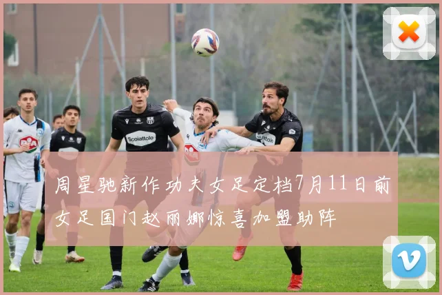 周星驰新作功夫女足定档7月11日前女足国门赵丽娜惊喜加盟助阵