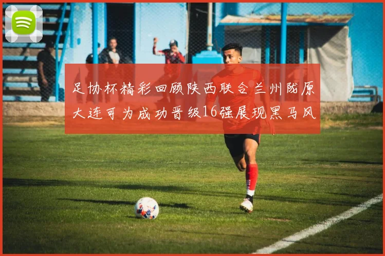 足协杯精彩回顾陕西联合兰州陇原大连可为成功晋级16强展现黑马风采