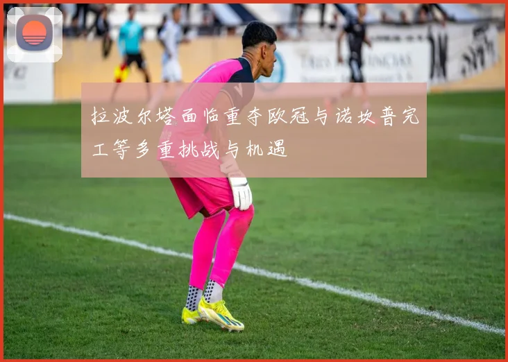 拉波尔塔面临重夺欧冠与诺坎普完工等多重挑战与机遇