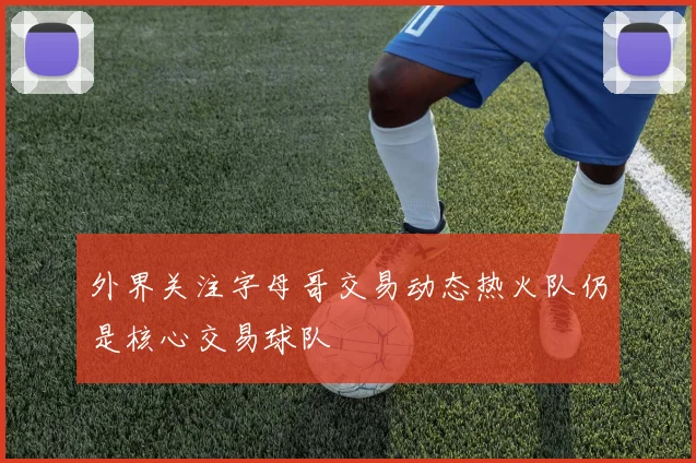 外界关注字母哥交易动态热火队仍是核心交易球队