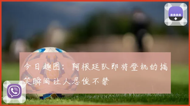 今日趣图：阿根廷队即将登机的搞笑瞬间让人忍俊不禁