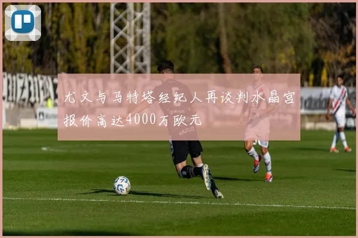 尤文与马特塔经纪人再谈判水晶宫报价高达4000万欧元