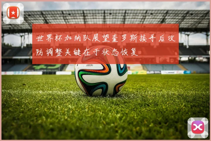 世界杯加纳队展望奎罗斯接手后攻防调整关键在于状态恢复