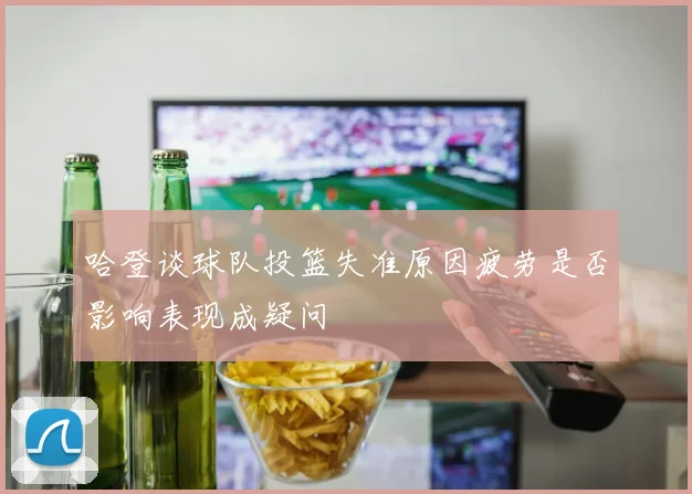哈登谈球队投篮失准原因疲劳是否影响表现成疑问