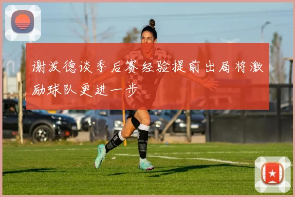 谢泼德谈季后赛经验提前出局将激励球队更进一步