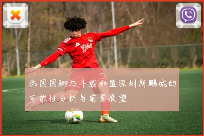 韩国国脚元斗载加盟深圳新鹏城的可能性分析与前景展望