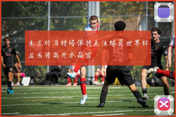 米兰对马特塔保持关注球员世界杯后或将离开水晶宫
