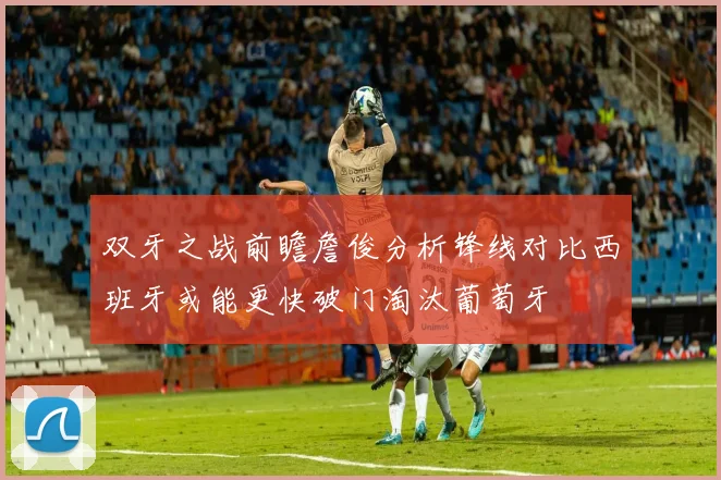 双牙之战前瞻詹俊分析锋线对比西班牙或能更快破门淘汰葡萄牙