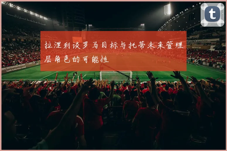 拉涅利谈罗马目标与托蒂未来管理层角色的可能性