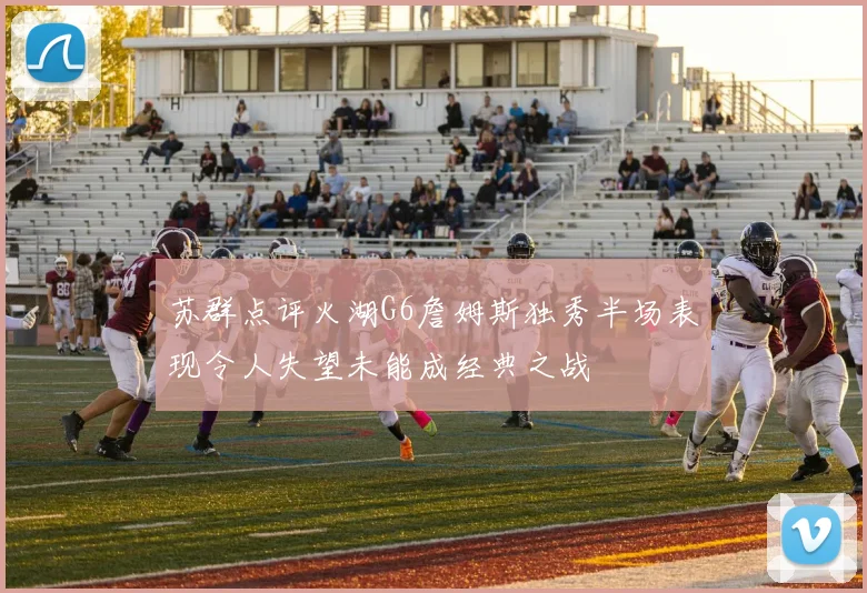 苏群点评火湖G6詹姆斯独秀半场表现令人失望未能成经典之战