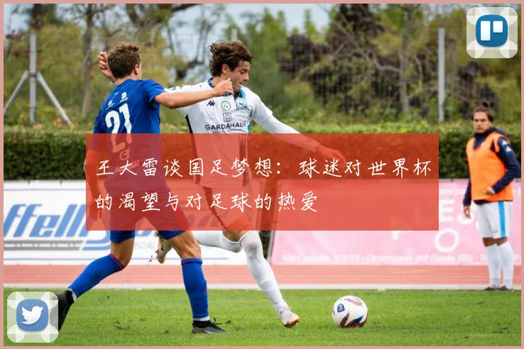 王大雷谈国足梦想：球迷对世界杯的渴望与对足球的热爱