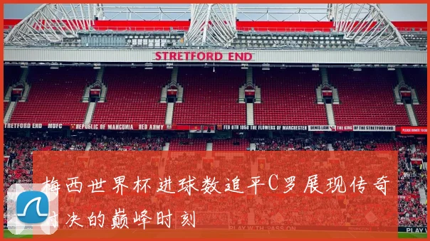 梅西世界杯进球数追平C罗展现传奇对决的巅峰时刻
